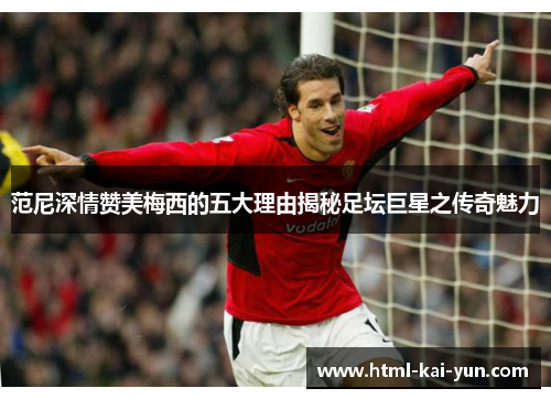 范尼深情赞美梅西的五大理由揭秘足坛巨星之传奇魅力