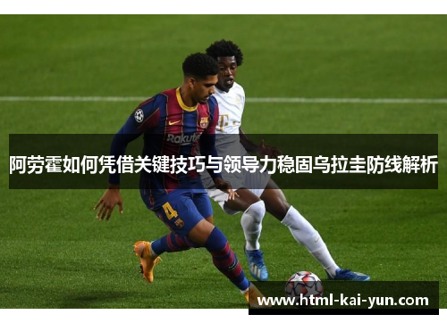 阿劳霍如何凭借关键技巧与领导力稳固乌拉圭防线解析