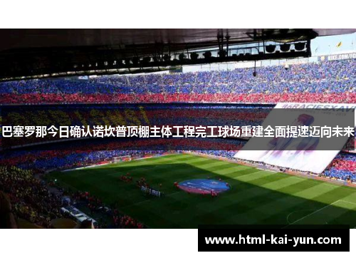 巴塞罗那今日确认诺坎普顶棚主体工程完工球场重建全面提速迈向未来