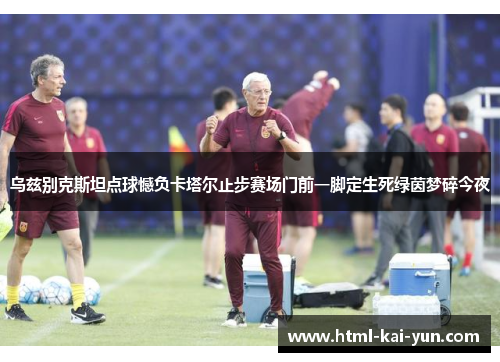乌兹别克斯坦点球憾负卡塔尔止步赛场门前一脚定生死绿茵梦碎今夜 乌兹别克斯坦点球憾负卡塔尔止步赛场门前一脚定生死绿茵梦碎今夜